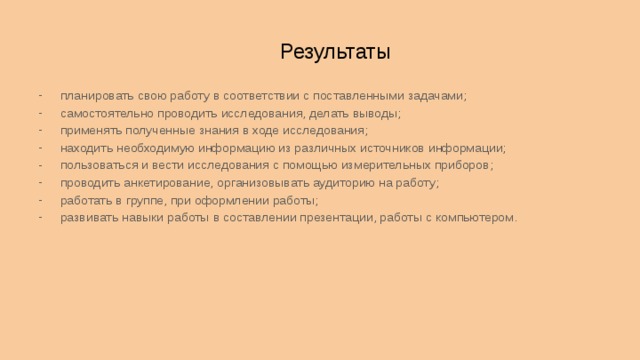 Результаты планировать свою работу в соответствии с поставленными задачами; самостоятельно проводить исследования, делать выводы; применять полученные знания в ходе исследования; находить необходимую информацию из различных источников информации; пользоваться и вести исследования с помощью измерительных приборов; проводить анкетирование, организовывать аудиторию на работу; работать в группе, при оформлении работы; развивать навыки работы в составлении презентации, работы с компьютером.