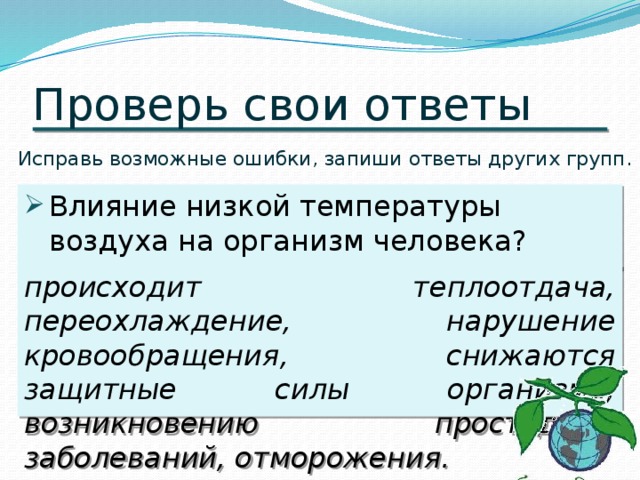 Проверь свои ответы Исправь возможные ошибки, запиши ответы других групп. Влияние низкой температуры воздуха на организм человека? происходит теплоотдача, переохлаждение, нарушение кровообращения, снижаются защитные силы организма, возникновению простудных заболеваний, отморожения.