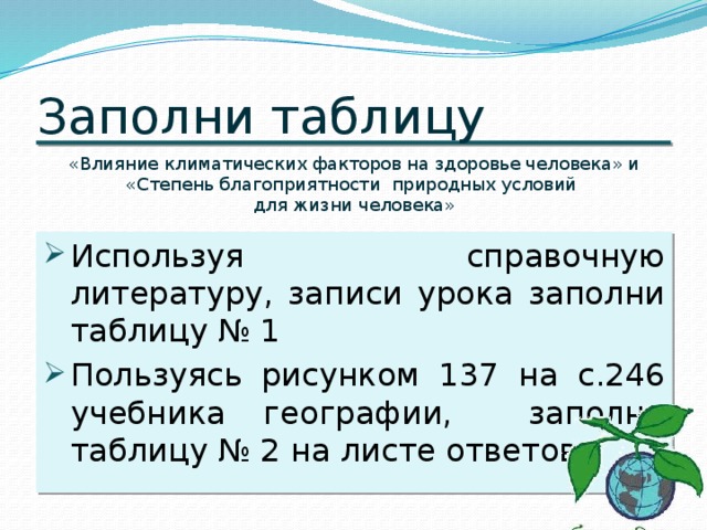 Заполни таблицу «Влияние климатических факторов на здоровье человека» и «Степень благоприятности природных условий для жизни человека» Используя справочную литературу, записи урока заполни таблицу № 1 Пользуясь рисунком 137 на с.246 учебника географии, заполни таблицу № 2 на листе ответов.