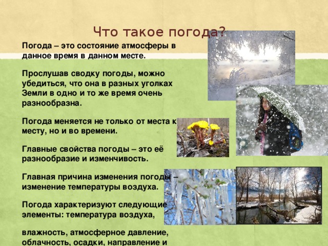 Что такое погода? Погода – это состояние атмосферы в данное время в данном месте. Прослушав сводку погоды, можно убедиться, что она в разных уголках Земли в одно и то же время очень разнообразна. Погода меняется не только от места к месту, но и во времени. Главные свойства погоды – это её разнообразие и изменчивость. Главная причина изменения погоды – изменение температуры воздуха. Погода характеризуют следующие элементы: температура воздуха, влажность, атмосферное давление, облачность, осадки, направление и скорость ветра.
