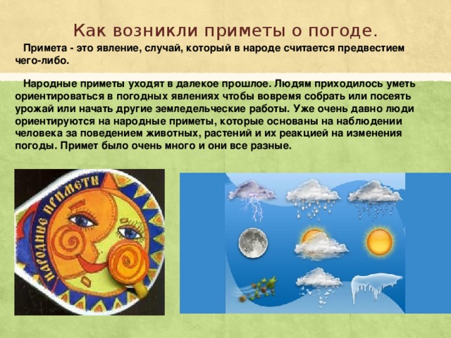 Как возникли приметы о погоде. Примета - это явление, случай, который в народе считается предвестием чего-либо. Народные приметы уходят в далекое прошлое. Людям приходилось уметь ориентироваться в погодных явлениях чтобы вовремя собрать или посеять урожай или начать другие земледельческие работы. Уже очень давно люди ориентируются на народные приметы, которые основаны на наблюдении человека за поведением животных, растений и их реакцией на изменения погоды. Примет было очень много и они все разные.