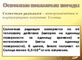 Солнечная радиация - электромагнитное и корпускулярное излучение Солнца. Солнечная радиация измеряется по её тепловому действию (калории на единицу поверхности за единицу времени) и интенсивности (ватты на единицу поверхности). В целом, Земля получает от Солнца менее 0,5×10-9 от его излучения.