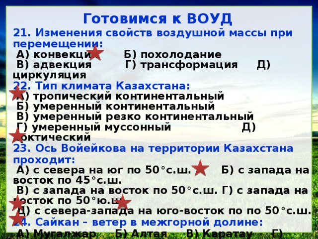 Готовимся к ВОУД 21. Изменения свойств воздушной массы при перемещении: А) конвекция Б) похолодание В) адвекция Г) трансформация Д) циркуляция 22. Тип климата Казахстана: А) тропический континентальный Б) умеренный континентальный В) умеренный резко континентальный Г) умеренный муссонный Д) арктический 23. Ось Войейкова на территории Казахстана проходит: А) с севера на юг по 50 ° с.ш. Б) с запада на восток по 45 ° с.ш. В) с запада на восток по 50 ° с.ш. Г) с запада на восток по 50 ° ю.ш. Д) с севера-запада на юго-восток по по 50 ° с.ш. 24. Сайкан – ветер в межгорной долине: А) Мугалжар Б) Алтая В) Каратау Г) Жетысуского Алатау Д) Илейского Алатау 25. Горно-долинные ветры: А) Сайкан и Эби Б) Шиликский В) Мугалжарский Г) Кордайский Д) Бриз