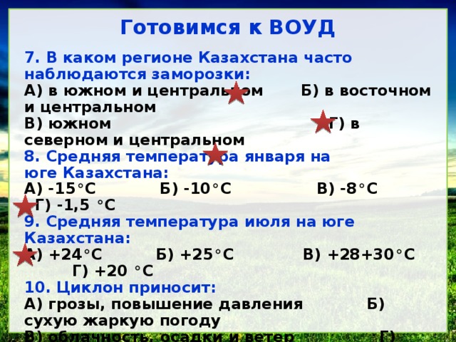 Готовимся к ВОУД 7. В каком регионе Казахстана часто наблюдаются заморозки: А) в южном и центральном Б) в восточном и центральном В) южном Г) в северном и центральном 8. Средняя температура января на юге Казахстана: А) -15 ° С Б) -10 ° С В) -8 ° С Г) -1,5 ° С 9. Средняя температура июля на юге Казахстана: А) +24 ° С Б) +25 ° С В) +28+30 ° С Г) +20 ° С 10. Циклон приносит: А) грозы, повышение давления Б) сухую жаркую погоду В) облачность, осадки и ветер Г) заморозки 11. Воздушные массы, приносящие на территорию Казахстана основную влагу называют: А) умеренные морские Б) тропические морские В) умеренно - континентальные Г) тропические континентальные