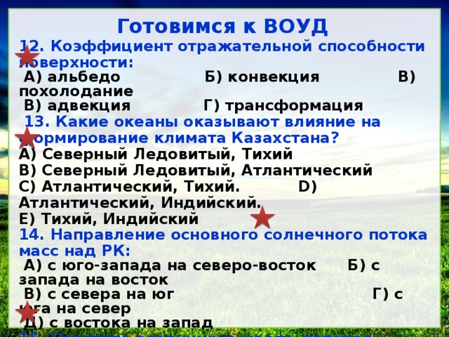 Готовимся к ВОУД 12. Коэффициент отражательной способности поверхности: А) альбедо Б) конвекция В) похолодание В) адвекция Г) трансформация 13. Какие океаны оказывают влияние на формирование климата Казахстана? A) Северный Ледовитый, Тихий B) Северный Ледовитый, Атлантический C) Атлантический, Тихий. D) Атлантический, Индийский. E) Тихий, Индийский 14. Направление основного солнечного потока масс над РК: А) с юго-запада на северо-восток Б) с запада на восток В) с севера на юг Г) с юга на север Д) с востока на запад 15. Назовите воздушную массу, которая приносит похолодание на территорию республики: А) умеренная морская Б) умеренная континентальная В) тропическая континентальная Г) тропическая Д) арктическая