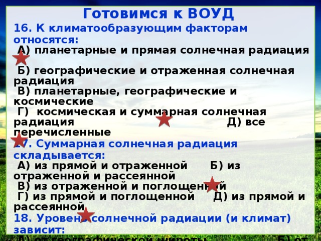 Готовимся к ВОУД 16. К климатообразующим факторам относятся: А) планетарные и прямая солнечная радиация Б) географические и отраженная солнечная радиация В) планетарные, географические и космические Г) космическая и суммарная солнечная радиация Д) все перечисленные 17. Суммарная солнечная радиация складывается: А) из прямой и отраженной Б) из отраженной и рассеянной В) из отраженной и поглощенной Г) из прямой и поглощенной Д) из прямой и рассеянной 18. Уровень солнечной радиации (и климат) зависит: А) от географической широты Б) от рельефа В) от характера подстилающей поверхности Г) от циркуляции воздушных масс Д) от влияния океана 19. Продолжительность солнечного сияния на юге Казахстана: А) 1000 Б) 1200 В) 2000 Г) 2500 Д) 3000 20. Морозная и ясная погода зимой долгое время удерживается в связи с: А) циклоном Б) антициклоном В) холодным фронтом Г) термической депрессией Д) теплым фронтом