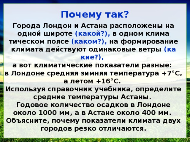 Почему так? Города Лондон и Астана расположены на одной широте (какой?), в одном климатическом поясе (каком?), на формирование климата действуют одинаковые ветры (какие?), а вот климатические показатели разные: в Лондоне средняя зимняя температура +7°С, а летом +16°С. Используя справочник учебника, определите средние температуры Астаны. Годовое количество осадков в Лондоне около 1000 мм, а в Астане около 400 мм. Объясните, почему показатели климата двух городов резко отличаются.