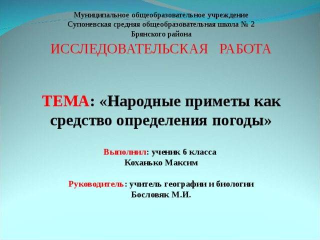 Муниципальное общеобразовательное учреждение Супоневская средняя общеобразовательная школа № 2 Брянского района ИССЛЕДОВАТЕЛЬСКАЯ РАБОТА ТЕМА : «Народные приметы как средство определения погоды» Выполнил : ученик 6 класса Коханько Максим Руководитель : учитель географии и биологии Бословяк М.И.