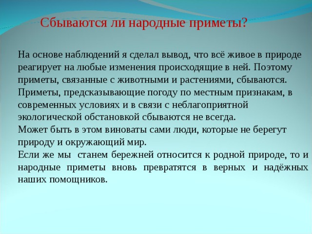 Сбываются ли народные приметы? На основе наблюдений я сделал вывод, что всё живое в природе реагирует на любые изменения происходящие в ней. Поэтому приметы, связанные с животными и растениями, сбываются. Приметы, предсказывающие погоду по местным признакам, в современных условиях и в связи с неблагоприятной экологической обстановкой сбываются не всегда. Может быть в этом виноваты сами люди, которые не берегут природу и окружающий мир. Если же мы станем бережней относится к родной природе, то и народные приметы вновь превратятся в верных и надёжных наших помощников.