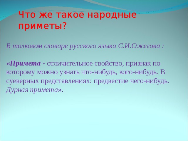 Что же такое народные приметы? В толковом словаре русского языка С.И.Ожегова : « Примета - отличительное свойство, признак по которому можно узнать что-нибудь, кого-нибудь. В суеверных представлениях: предвестие чего-нибудь. Дурная примета ».