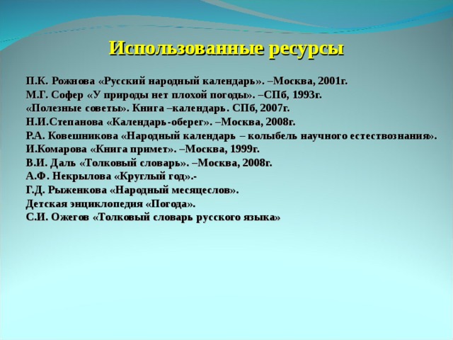 Использованные ресурсы П.К. Рожнова «Русский народный календарь». –Москва, 2001г. М.Г. Софер «У природы нет плохой погоды». –СПб, 1993г. «Полезные советы». Книга –календарь. СПб, 2007г. Н.И.Степанова «Календарь-оберег». –Москва, 2008г. Р.А. Ковешникова «Народный календарь – колыбель научного естествознания». И.Комарова «Книга примет». –Москва, 1999г. В.И. Даль «Толковый словарь». –Москва, 2008г. А.Ф. Некрылова «Круглый год».- Г.Д. Рыженкова «Народный месяцеслов». Детская энциклопедия «Погода». С.И. Ожегов «Толковый словарь русского языка»