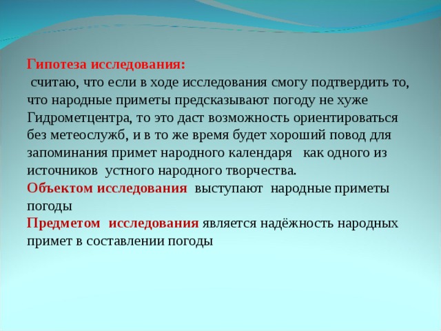 Гипотеза исследования: считаю, что если в ходе исследования смогу подтвердить то, что народные приметы предсказывают погоду не хуже Гидрометцентра, то это даст возможность ориентироваться без метеослужб, и в то же время будет хороший повод для запоминания примет народного календаря как одного из источников устного народного творчества. Объектом исследования выступают народные приметы погоды Предметом исследования является надёжность народных примет в составлении погоды