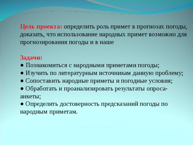 Цель проекта: определить роль примет в прогнозах погоды, доказать, что использование народных примет возможно для прогнозирования погоды и в наше Задачи: ● Познакомиться с народными приметами погоды; ● Изучить по литературным источникам данную проблему; ● Сопоставить народные приметы и погодные условия; ● Обработать и проанализировать результаты опроса-анкеты; ● Определить достоверность предсказаний погоды по народным приметам.