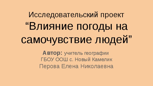 Исследовательский проект “Влияние погоды на самочувствие людей” Автор: учитель географии ГБОУ ООШ с. Новый Камелик Перова Елена Николаевна