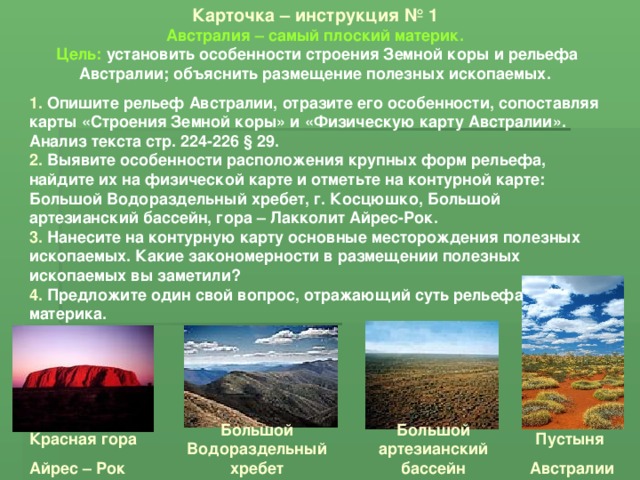 Карточка – инструкция № 1 Австралия – самый плоский материк. Цель: установить особенности строения Земной коры и рельефа Австралии; объяснить размещение полезных ископаемых. 1. Опишите рельеф Австралии, отразите его особенности, сопоставляя карты «Строения Земной коры» и «Физическую карту Австралии». Анализ текста стр. 224-226 § 29. 2. Выявите особенности расположения крупных форм рельефа, найдите их на физической карте и отметьте на контурной карте: Большой Водораздельный хребет, г. Косцюшко, Большой артезианский бассейн, гора – Лакколит Айрес-Рок. 3. Нанесите на контурную карту основные месторождения полезных ископаемых. Какие закономерности в размещении полезных ископаемых вы заметили? 4. Предложите один свой вопрос, отражающий суть рельефа материка. Большой Водораздельный хребет Большой артезианский бассейн Красная гора Айрес – Рок Пустыня Австралии