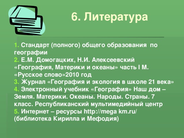 6. Литература 1. Стандарт (полного) общего образования по географии 2. Е.М. Домогацких, Н.И. Алексеевский «География, Материки и океаны» часть I М. «Русское слово»2010 год 3. Журнал «География и экология в школе 21 века» 4. Электронный учебник «География» Наш дом – Земля. Материки. Океаны. Народы. Страны. 7 класс. Республиканский мультимедийный центр 5. Интернет – ресурсы http :// mega km . ru / (библиотека Кирилла и Мефодия)
