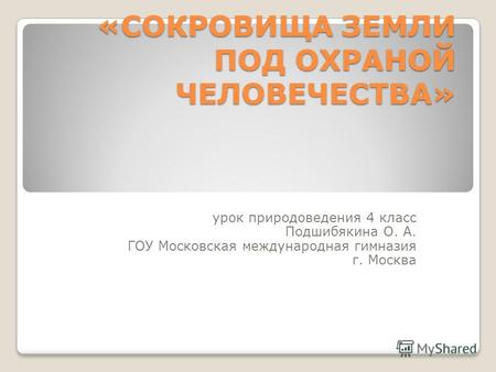 «СОКРОВИЩА ЗЕМЛИ ПОД ОХРАНОЙ ЧЕЛОВЕЧЕСТВА» урок природоведения 4 класс Подшибякина О. А. ГОУ Московская международная гимназия г. Москва.