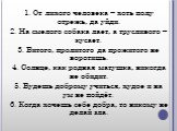 1. От лихого человека – хоть полу отрежь, да уйди. 2. На смелого собака лает, а трусливого – кусает. 3. Битого, пролитого да прожитого не воротишь. 4. Солнце, как родная матушка, никогда не обидит. 5. Будешь доброму учиться, худое и на ум не пойдёт. 6. Когда хочешь себе добра, то никому не делай зла