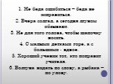 1. Не беда ошибиться – беда не исправиться. 2. Вчера солгал, а сегодня лгуном обзывают. 3. Не для того голова, чтобы шапочку носить. 4. С малыми детками горе, а с большими - вдвое. 5. Хороший ученик тот, кто поправит учителя. 6. Болтуна видать по слову, а рыбака – по улову.